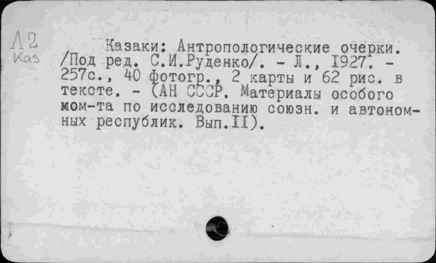 ﻿Л2
. Казаки: Антропологические очерки. /Под ред. С.И.Руденко/. - Л., 1927. -257с., 40 Фотогр., 2 карты и 62 рис. в тексте. - (АН СССР. Материалы особого ком-та по исследованию союзн. и автономных республик. Вып.П).